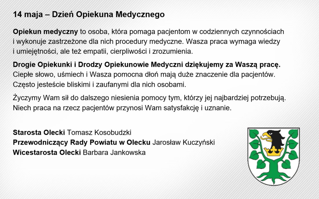 Treść. 14 maja – Dzień Opiekuna Medycznego. Opiekun medyczny to osoba, która pomaga pacjentom w codziennych czynnościach i wykonuje zastrzeżone dla nich procedury medyczne. Wasza praca wymaga wiedzy i umiejętności, ale też empatii, cierpliwości i zrozumienia. Drogie Opiekunki i Drodzy Opiekunowie Medyczni dziękujemy za Waszą pracę. Ciepłe słowo, uśmiech i Wasza pomocna dłoń mają duże znaczenie dla pacjentów. Często jesteście bliskimi i zaufanymi dla nich osobami. Życzymy Wam sił do dalszego niesienia pomocy tym, którzy jej najbardziej potrzebują. Niech praca na rzecz pacjentów przynosi Wam satysfakcję i uznanie. Starosta Olecki Tomasz Kosobudzki, Przewodniczący Rady Powiatu w Olecku Jarosław Kuczyński, Wicestarosta Olecki Barbara Jankowska. Na dole herb Powiatu Oleckiego. Przedstawia on głowę orła z dziobem i koroną na szyi pomiędzy 2 konarami lipy, z których każdy ma 4 liście.