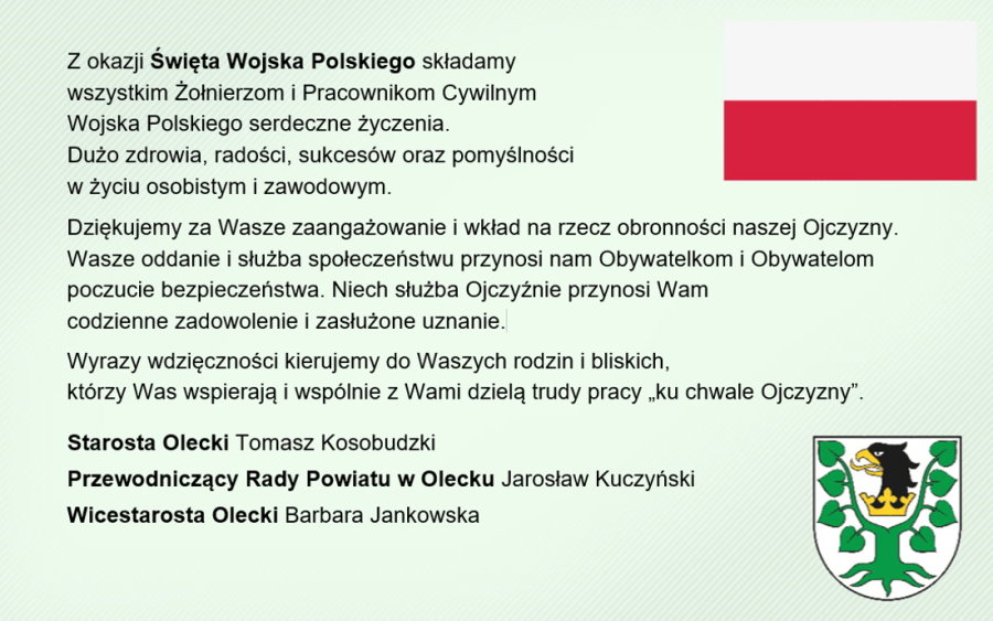 Po lewej treść. Z okazji Święta Wojska Polskiego składamy wszystkim Żołnierzom i Pracownikom Cywilnym Wojska Polskiego serdeczne życzenia. Dużo zdrowia, radości, sukcesów oraz pomyślności w życiu osobistym i zawodowym. Dziękujemy za Wasze zaangażowanie i wkład na rzecz obronności naszej Ojczyzny. Wasze oddanie i służba społeczeństwu przynosi nam Obywatelkom i Obywatelom poczucie bezpieczeństwa. Niech służba Ojczyźnie przynosi Wam codzienne zadowolenie i zasłużone uznanie. Wyrazy wdzięczności kierujemy do Waszych rodzin i bliskich,  którzy Was wspierają i wspólnie z Wami dzielą trudy pracy „ku chwale Ojczyzny”. Starosta Olecki Tomasz Kosobudzki, Przewodniczący Rady Powiatu w Olecku Jarosław Kuczyński, Wicestarosta Olecki Barbara Jankowska. Po prawej flaga Polski i herb Powiatu Oleckiego. Przedstawia głowę orła z dziobem i koroną na szyi pomiędzy 2 konarami lipy, z których każdy ma 4 liście.