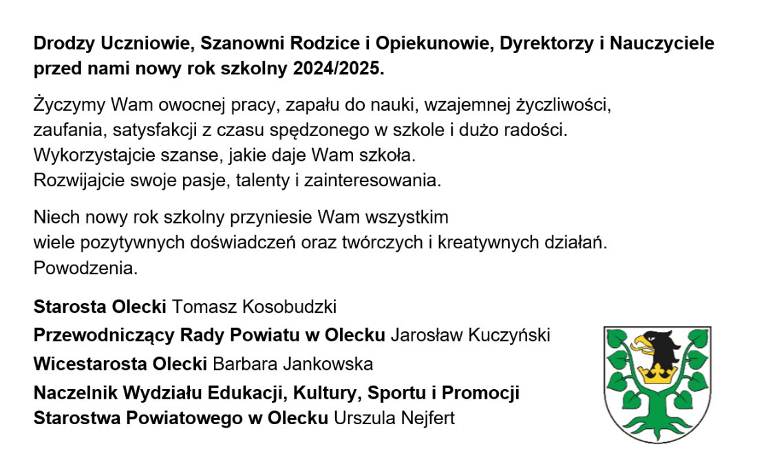 Treść. Drodzy Uczniowie, Szanowni Rodzice i Opiekunowie, Dyrektorzy i Nauczyciele przed nami nowy rok szkolny 2024/2025. Życzymy Wam owocnej pracy, zapału do nauki, wzajemnej życzliwości, zaufania, satysfakcji z czasu spędzonego w szkole i dużo radości. Wykorzystajcie szanse, jakie daje Wam szkoła. Rozwijajcie swoje pasje, talenty i zainteresowania. Niech nowy rok szkolny przyniesie Wam wszystkim wiele pozytywnych doświadczeń oraz twórczych i kreatywnych działań. Powodzenia. Starosta Olecki Tomasz Kosobudzki, Przewodniczący Rady Powiatu w Olecku Jarosław Kuczyński, Wicestarosta Olecki Barbara Jankowska, Naczelnik Wydziału Edukacji, Kultury, Sportu i Promocji Starostwa Powiatowego w Olecku Urszula Nejfert. Po prawej herb Powiatu Oleckiego. Przedstawia głowę orła z dziobem i koroną na szyi pomiędzy 2 konarami lipy, z których każdy ma 4 liście.