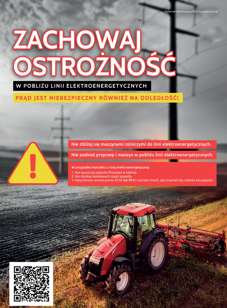 Napis. Materiał informacyjny PGE Dystrybucja S. A. Zachowaj ostrożność w pobliżu linii elektroenergetycznych. Prąd jest niebezpieczny również na odległość. Nie zbliżaj się maszynami rolniczymi do linii elektroenergetycznych. Nie podnoś przyczep i maszyn w pobliżu linii elektroenergetycznych. W przypadku kontaktu z linią elektroenergetyczną. 1. Nie opuszczaj pojazdu. Pozostań w kabinie. 2. Nie dotykaj metalowych części pojazdu. 3. Natychmiast wezwij pomoc (112 lub 991) i ostrzeż innych, by trzymali się z daleka od pojazdu. W tle pole z liniami elektroenergetycznymi i traktor z pługiem. Na dole napis: dowiedz się więcej z QR kodem do strony https://pgedystrybucja.pl/strefa-klienta/czeste-pytania/bezpiecznie-z-pradem