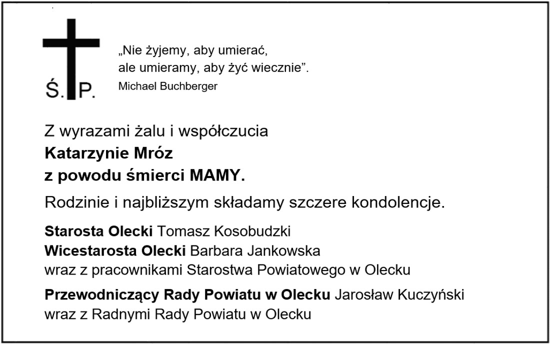 Krzyż z literami Ś. P. Obok niego treść. Nie żyjemy, aby umierać, ale umieramy, aby żyć wiecznie – Michael Buchberger. Z wyrazami żalu i współczucia Katarzynie Mróz z powodu śmierci MAMY. Rodzinie i najbliższym składamy szczere kondolencje. Starosta Olecki Tomasz Kosobudzki, Wicestarosta Olecki Barbara Jankowska wraz z pracownikami Starostwa Powiatowego w Olecku. Przewodniczący Rady Powiatu w Olecku Jarosław Kuczyński wraz z Radnymi Rady Powiatu w Olecku.