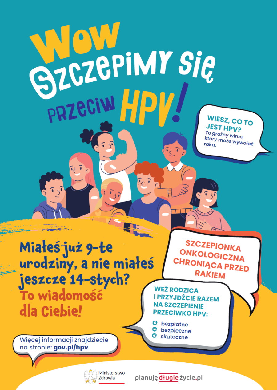 Na górze napis. Wow szczepimy się przeciw HPV! Pod nim grupka młodzieży, tj. 4 chłopców i 3 dziewczyny. Pod nimi napis. Miałeś już 9-te urodziny, a nie miałeś jeszcze 14-stych? To wiadomość dla Ciebie! Obok niego 4 dymki z napisami. W pierwszym treść. Wiesz, co to jest HPV? To groźny wirus, który może wywołać raka. W drugim treść. Szczepionka onkologiczna chroniąca przed rakiem. W trzecim – Weź rodzica i przyjdziecie razem na szczepienie przeciwko HPV: bezpłatne, bezpieczne, skuteczne. Więcej informacji znajdziecie na stronie: gov.pl/hpv. Na dole 2 logotypy. Od lewej logo urzędu, tj. orzeł i napis: Ministerstwo Zdrowia, a pod nim barwy Polski. Dalej logo z napisem: planuję długie życie. Dalej logo z napisem: zdrowie ogarniam to!