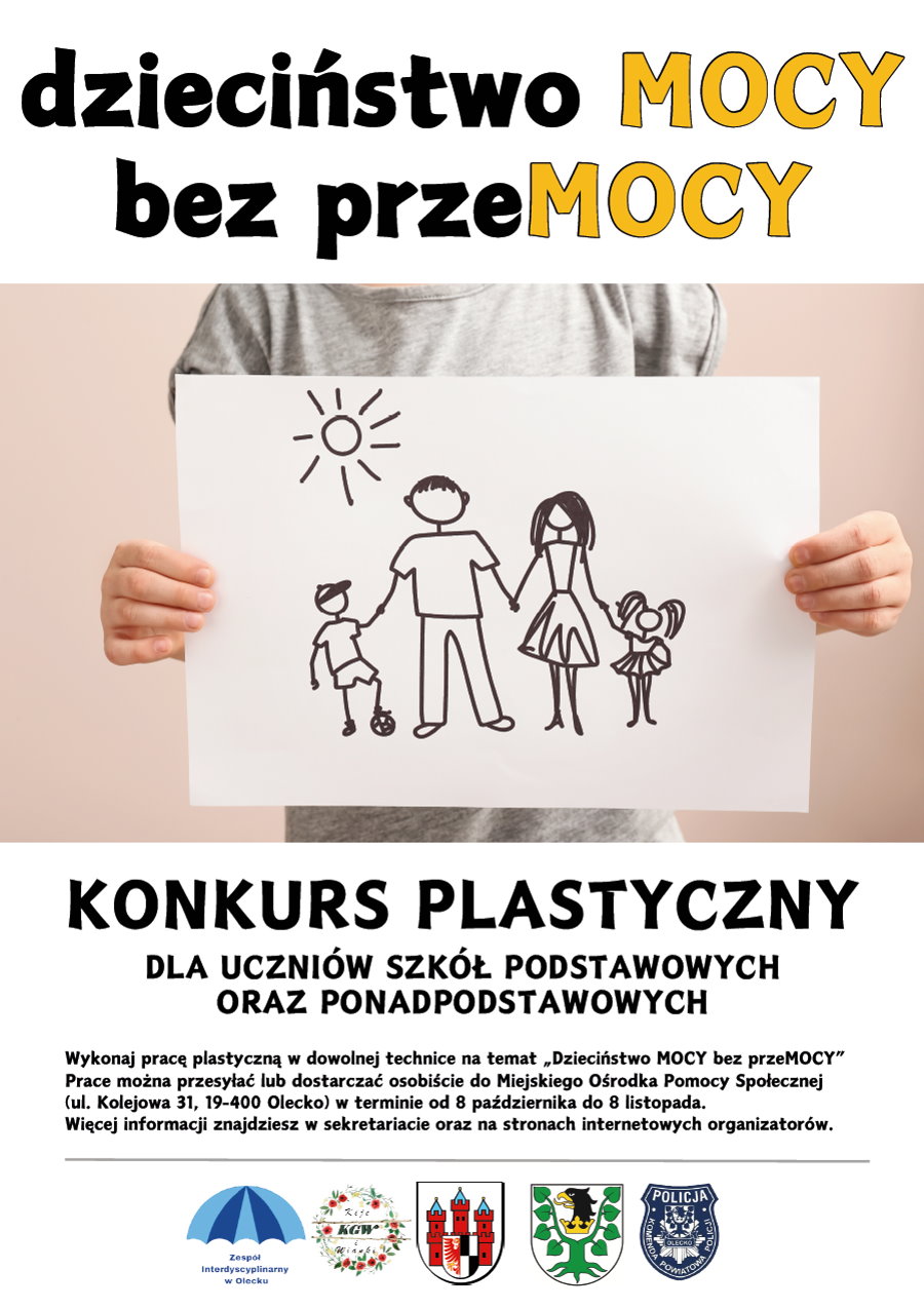 Na górze napis: dzieciństwo MOCY bez przeMOCY. Pod nim osoba trzyma rysunek, na którym jest namalowane słońce i rodzina. Od lewej chłopak, mężczyzna, kobieta, dziewczynka. Trzymają się oni za ręce. Chłopak ma jedną nogę na piłce. Pod nim treść. Konkurs plastyczny dla uczniów szkół podstawowych oraz ponadpodstawowych. Wykonaj pracę plastyczną w dowolnej technice na temat „Dzieciństwo MOCY bez przeMOCY”. Prace można przesyłać lub dostarczać osobiście do Miejskiego Ośrodka Pomocy Społecznej (ul. Kolejowa 31, 19-400 Olecko) w terminie od 8 października do 8 listopada. Więcej informacji znajdziesz w sekretariacie oraz na stronach internetowych organizatorów. Na dole 5 logotypów, tj. zespołu interdyscyplinarnego, koła gospodyń wiejskich, urzędów, policji.