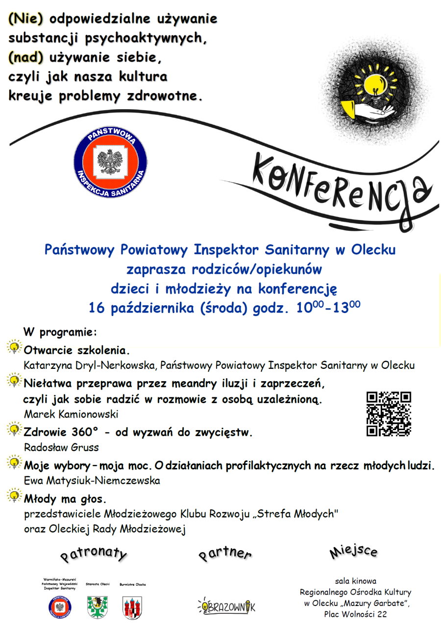 Treść.(Nie) odpowiedzialne używanie substancji psychoaktywnych, (nad) używanie siebie, czyli jak nasza kultura kreuje problemy zdrowotne. Konferencja. Państwowy Powiatowy Inspektor Sanitarny w Olecku zaprasza rodziców/ opiekunów dzieci i młodzieży na konferencję 16 października (środa) godz. 10:00-13:00. W programie. Otwarcie szkolenia. Katarzyna Dryl-Nerkowska, Państwowy Powiatowy Inspektor Sanitarny w Olecku. Niełatwa przeprawa przez meandry iluzji i zaprzeczeń, czyli jak sobie radzić w rozmowie z osobą uzależnioną. Marek Kamionowski. Zdrowie 360° – od wyzwań do zwycięstw. Radosław Gruss. Moje wybory – moja moc. O działaniach profilaktycznych na rzecz młodych ludzi. Ewa Matysiuk-Niemczewska. Młody ma głos. przedstawiciele Młodzieżowego Klubu Rozwoju „Strefa Młodych