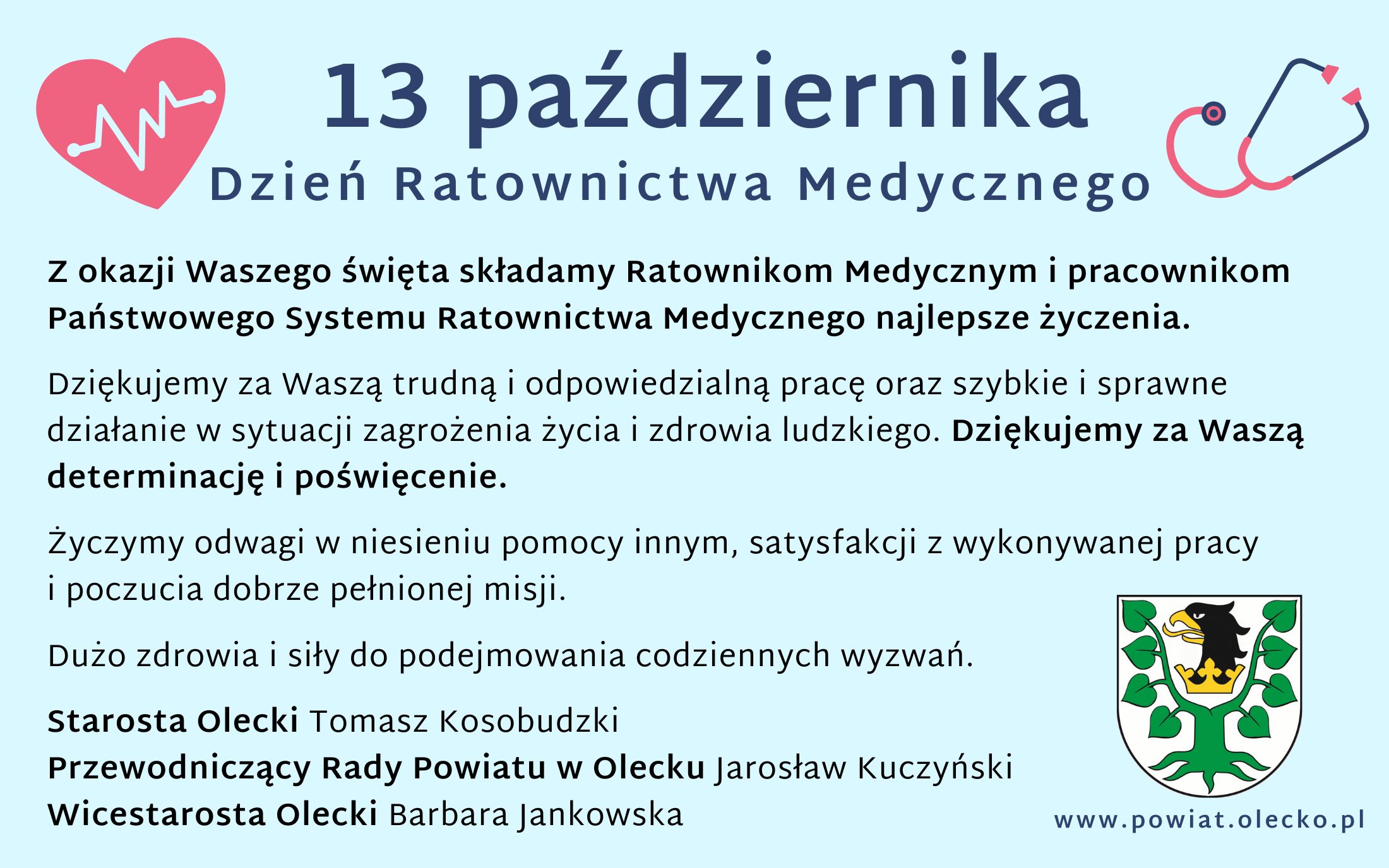 Na górze po lewej serce z liniami, które obrazują rytm serca. Po prawej stetoskop. Między nimi tekst. 13 października Dzień Ratownictwa Medycznego. Pod nim tekst. Z okazji Waszego święta składamy Ratownikom Medycznym i pracownikom Państwowego Systemu Ratownictwa Medycznego z terenu powiatu oleckiego najlepsze życzenia. Dziękujemy za Waszą trudną i odpowiedzialną pracę oraz szybkie i sprawne działanie w sytuacji zagrożenia życia i zdrowia ludzkiego. Dziękujemy za Waszą determinację i poświęcenie. Życzymy odwagi w niesieniu pomocy innym, satysfakcji z wykonywanej pracy i poczucia dobrze pełnionej misji. Dużo zdrowia i siły do podejmowania codziennych wyzwań. Starosta Olecki Tomasz Kosobudzki, Przewodniczący Rady Powiatu w Olecku Jarosław Kuczyński, Wicestarosta Olecki Barbara Jankowska. Na dole po prawej herb Powiatu Oleckiego, tj. głowa orła z dziobem i koroną na szyi pomiędzy 2 konarami lipy, z których każdy ma 4 liście. Pod nim napis www.powiat.olecko.pl.