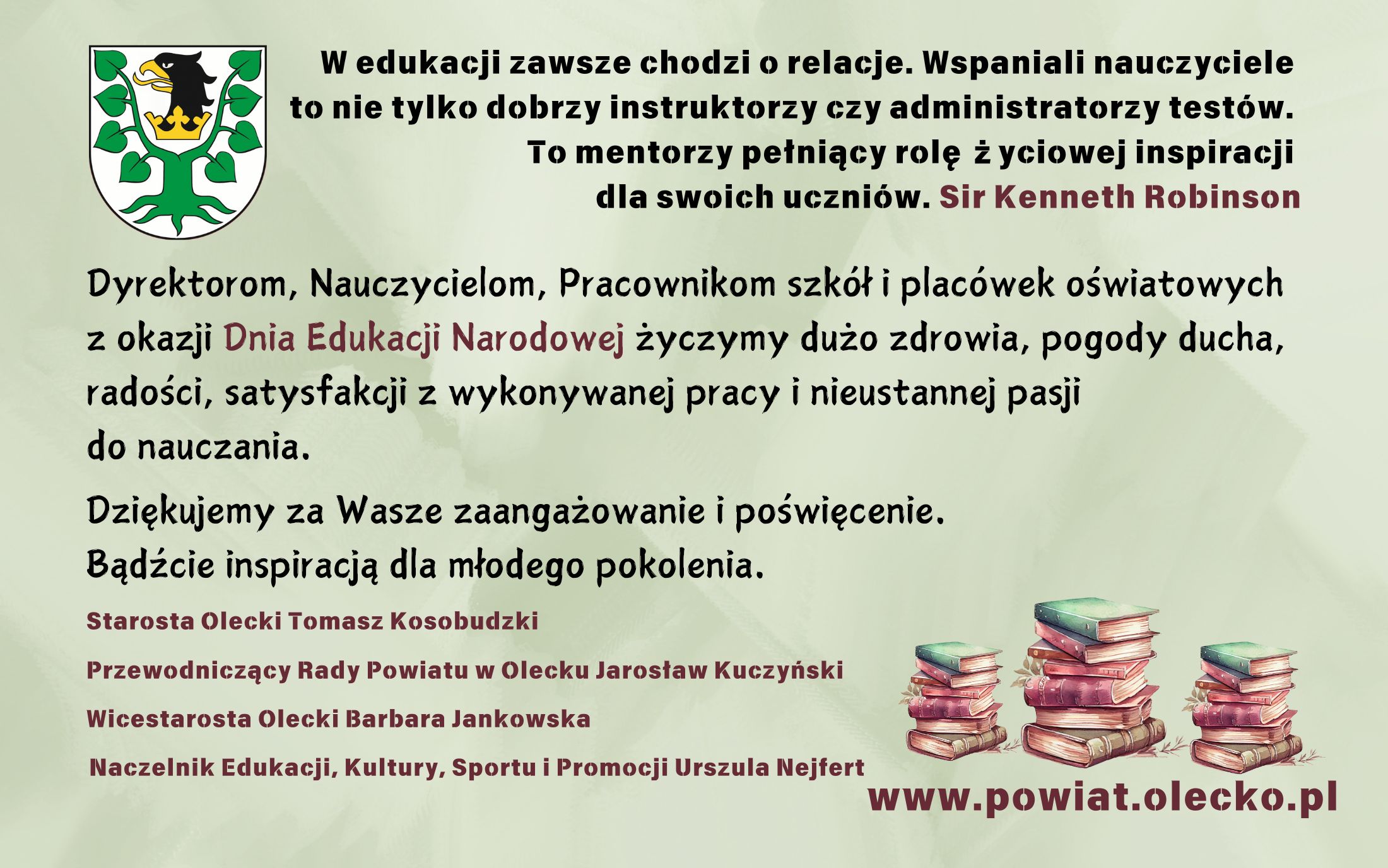 Na górze po lewej herb Powiatu Oleckiego, tj. głowa orła z dziobem i koroną na szyi pomiędzy 2 konarami lipy, z których każdy ma 4 liście. Obok i pod nim tekst. W edukacji zawsze chodzi o relacje. Wspaniali nauczyciele to nie tylko dobrzy instruktorzy czy administratorzy testów. To mentorzy pełniący rolę życiowej inspiracji dla swoich uczniów. Sir Kenneth Robinson. Dyrektorom, Nauczycielom, Pracownikom szkół i placówek oświatowych z okazji Dnia Edukacji Narodowej życzymy dużo zdrowia, pogody ducha, radości, satysfakcji z wykonywanej pracy i nieustannej pasji do nauczania. Dziękujemy za Wasze zaangażowanie i poświęcenie. Bądźcie inspiracją dla młodego pokolenia. Starosta Olecki Tomasz Kosobudzki, Przewodniczący Rady Powiatu w Olecku Jarosław Kuczyński, Wicestarosta Olecki Barbara Jankowska, Naczelnik Edukacji, Kultury, Sportu i Promocji Urszula Nejfert. Na dole po prawej 3 stosy książek, a pod nimi napis: www.powiat.olecko.pl.