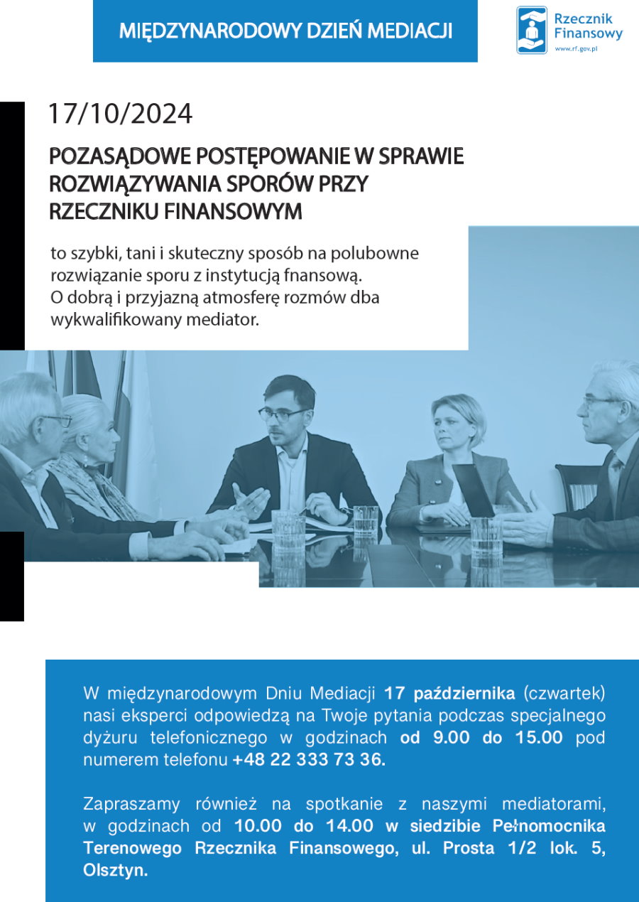 Na górze napis: Międzynarodowy Dzień Mediacji. Obok logo, tj. dłonie a między nimi ikona człowieka i napis: Rzecznik Finansowy www.rf.gov.pl. Pod nim treść. 17/10/2024 Pozasądowe postepowanie w sprawie rozwiazywania sporów przy Rzeczniku Finansowym to szybki, tani i skuteczny sposób na polubowne rozwiązanie sporu z instytucja finansową. O dobrą i przyjazną atmosferę rozmów dba wykwalifikowany mediator. Pod nim zdjęcie 3 mężczyzn i 2 kobiet przy stole. Na stole szklanki z wodą i kartki. Za nimi stojak z flagami. Pod nim treść. W Międzynarodowym Dniu Mediacji 17 października (czwartek) nasi eksperci odpowiedzą na Twoje pytania podczas specjalnego dyżuru telefonicznego w godzinach od 9.00 do 15.00 pod numerem telefonu +48 22 333 73 36. Zapraszamy również na spotkanie z naszymi mediatorami, w godzinach od 10.00 do 14.00 w siedzibie Pełnomocnika Terenowego Rzecznika Finansowego, ul. Prosta 1/2 lok. 5, Olsztyn.