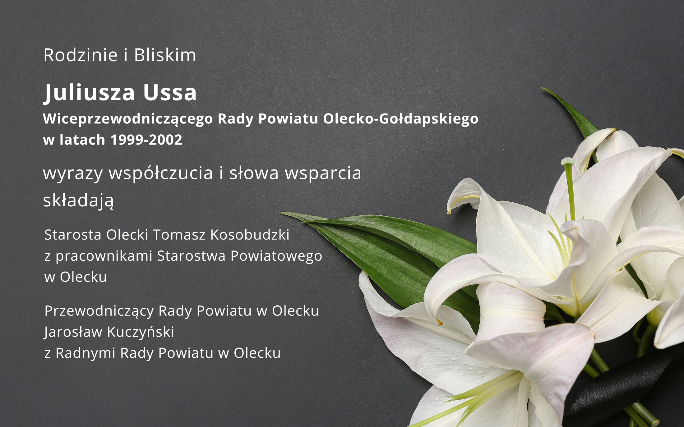 Rodzinie i Bliskim Juliusza Ussa, Wiceprzewodniczącego Rady Powiatu Olecko-Gołdapskiego w latach 1999-2002, wyrazy współczucia i słowa wsparcia składają Starosta Olecki z pracownikami urzędu i Przewodniczący Rady Powiatu z Radnymi Rady Powiatu w Olecku. Na dole po prawej biała lilia z czarną wstążką.