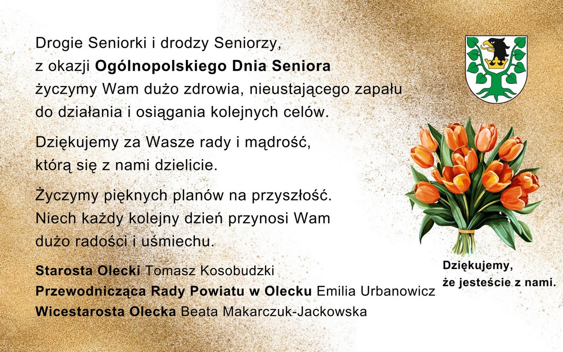 Po lewej tekst. Drogie Seniorki i drodzy Seniorzy, z okazji Ogólnopolskiego Dnia Seniora życzymy Wam dużo zdrowia, nieustającego zapału  do działania i osiągania kolejnych celów. Dziękujemy za Wasze rady i mądrość, którą się z nami dzielicie. Życzymy pięknych planów na przyszłość. Niech każdy kolejny dzień przynosi Wam dużo radości i uśmiechu. Starosta Olecki Tomasz Kosobudzki, Przewodnicząca Rady Powiatu w Olecku Emilia Urbanowicz, Wicestarosta Olecka Beata Makarczuk-Jackowska. Po prawej herb Powiatu Oleckiego, tj. głowa orła z dziobem i koroną na szyi pomiędzy 2 konarami lipy, z których każdy ma 4 liście. Pod nim wiązanka tulipanów i tekst: dziękujemy, że jesteście z nami.