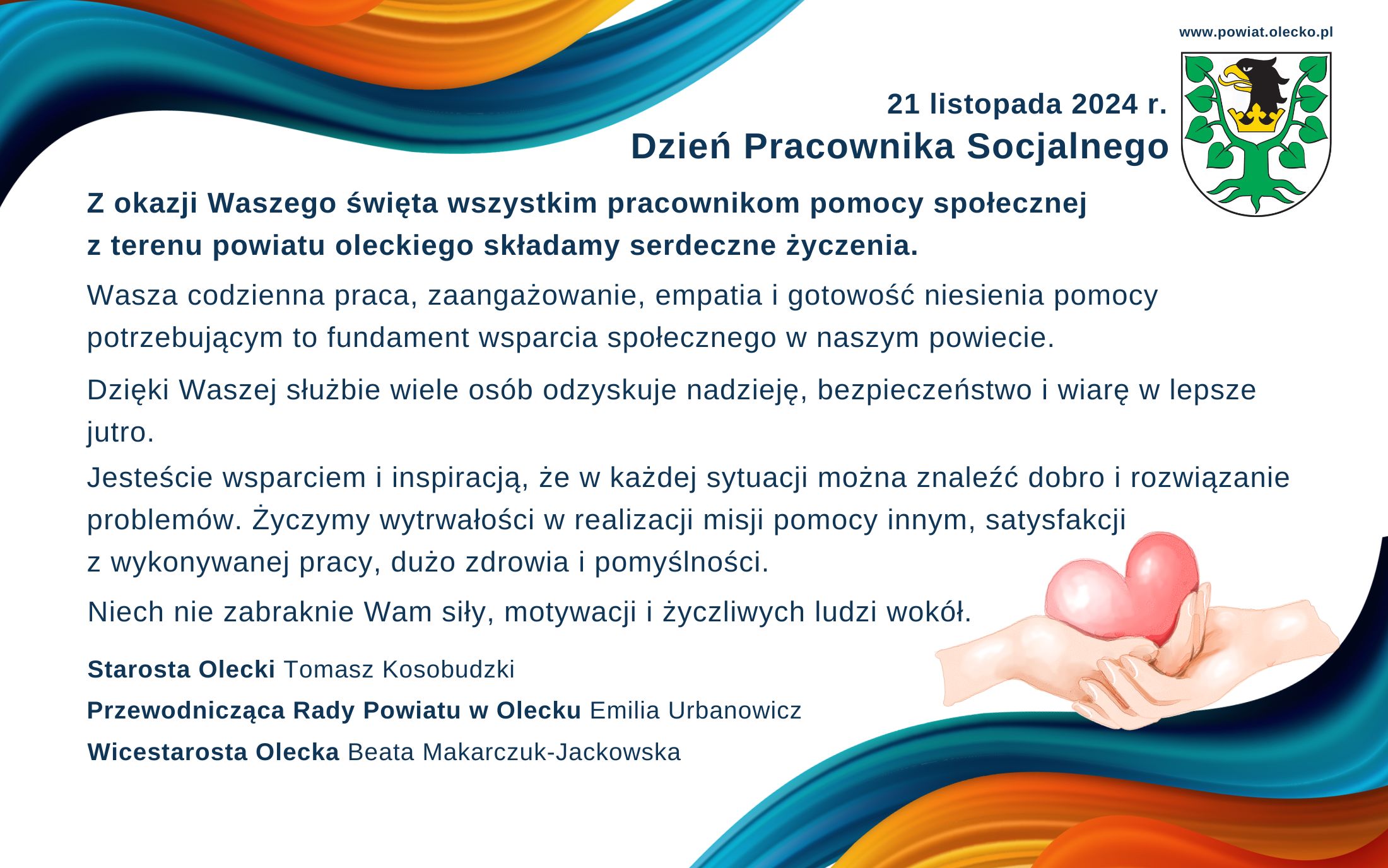 Po lewej tekst. 21 listopada 2024 r. Dzień Pracownika Socjalnego. Z okazji Waszego święta wszystkim pracownikom pomocy społecznej z terenu powiatu oleckiego składamy serdeczne życzenia. Wasza codzienna praca, zaangażowanie, empatia i gotowość niesienia pomocy potrzebującym to fundament wsparcia społecznego w naszym powiecie. Dzięki Waszej służbie wiele osób odzyskuje nadzieję, bezpieczeństwo i wiarę w lepsze jutro. Jesteście wsparciem i inspiracją, że w każdej sytuacji można znaleźć dobro i rozwiązanie problemów. Życzymy wytrwałości w realizacji misji pomocy innym, satysfakcji z wykonywanej pracy, dużo zdrowia i pomyślności. Niech nie zabraknie Wam siły, motywacji i życzliwych ludzi wokół. Starosta Olecki Tomasz Kosobudzki, Przewodnicząca Rady Powiatu w Olecku Emilia Urbanowicz, Wicestarosta Olecka Beata Makarczuk-Jackowska. Po prawej na górze napis: www.powiat.olecko.pl. Pod nim herb urzędu, tj. głowa orła z dziobem i koroną na szyi pomiędzy 2 konarami lipy, z których każdy ma 4 liście. Na dole 2 dłonie jedna pod drugą i w jednej z nich serce.