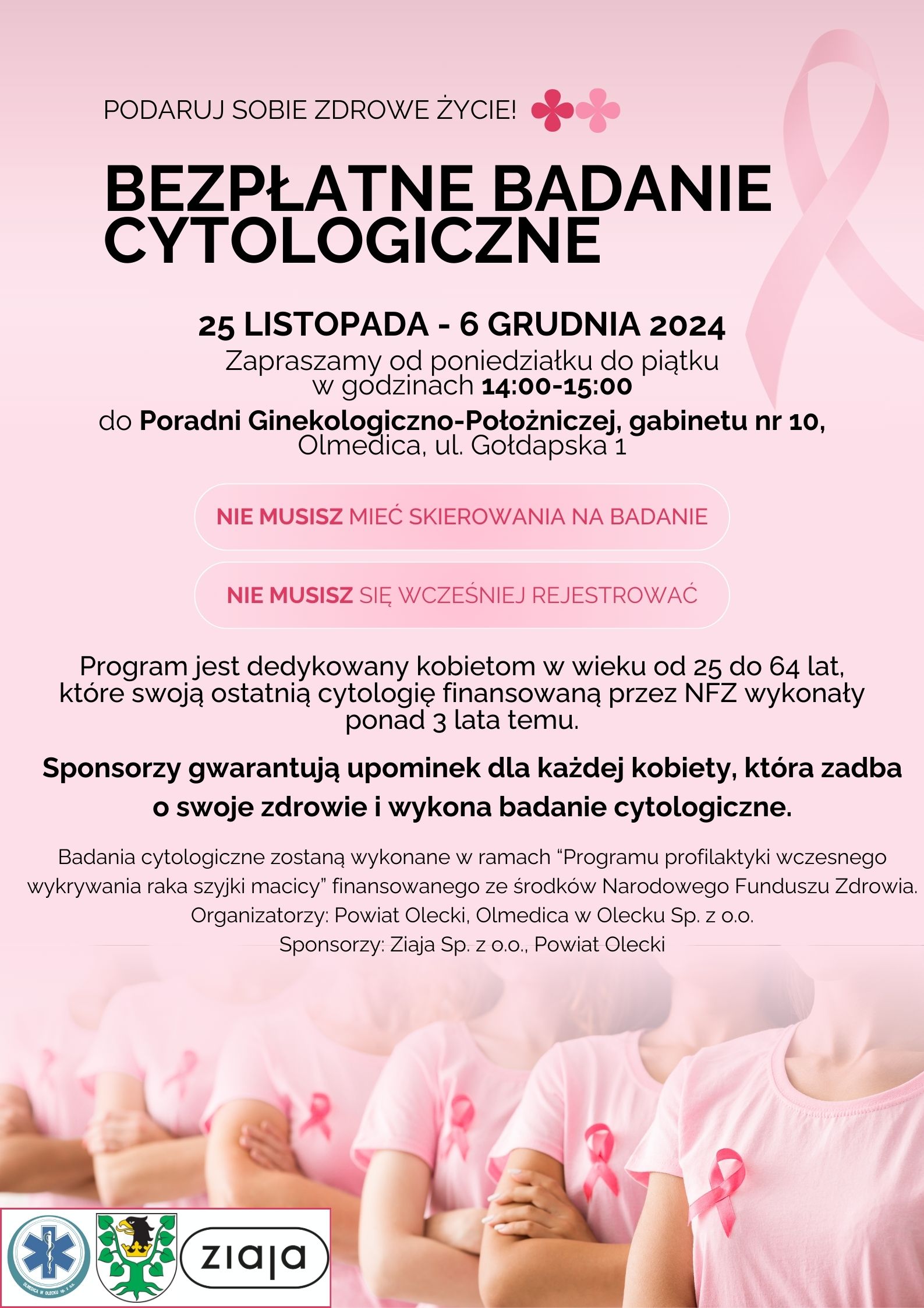 Tekst. Podaruj sobie zdrowe życie! Bezpłatne badanie cytologiczne 25 listopada – 6 grudnia 2024. Zapraszamy od poniedziałku do piątku w godzinach 14:00-15:00 do Poradni Ginekologiczno-Położniczej, gabinetu nr 10, Olmedica, ul. Gołdapska 1 Nie musisz mieć skierowania na badanie. Nie musisz się wcześniej rejestrować. Program jest dedykowany kobietom w wieku od 25 do 64 lat, które swoją ostatnią cytologię finansowaną przez NFZ wykonały ponad 3 lata temu. Sponsorzy gwarantują upominek dla każdej kobiety, która zadba o swoje zdrowie i wykona badanie cytologiczne. Badania cytologiczne zostaną wykonane w ramach „Programu profilaktyki wczesnego wykrywania raka szyjki macicy”, finansowanego ze środków Narodowego Funduszu Zdrowia. Organizatorzy: Powiat Olecki, Olmedica w Olecku Sp. z o. o. Sponsorzy: Ziaja Sp. z o. o., Powiat Olecki. Na dole 3 logotypy, tj. od lewej szpitala, urzędu i firmy kosmetycznej. Na plakacie różowa wstążka, 2 różowe kwiatki i 6 kobiet w różowych koszulkach z różową wstążką.