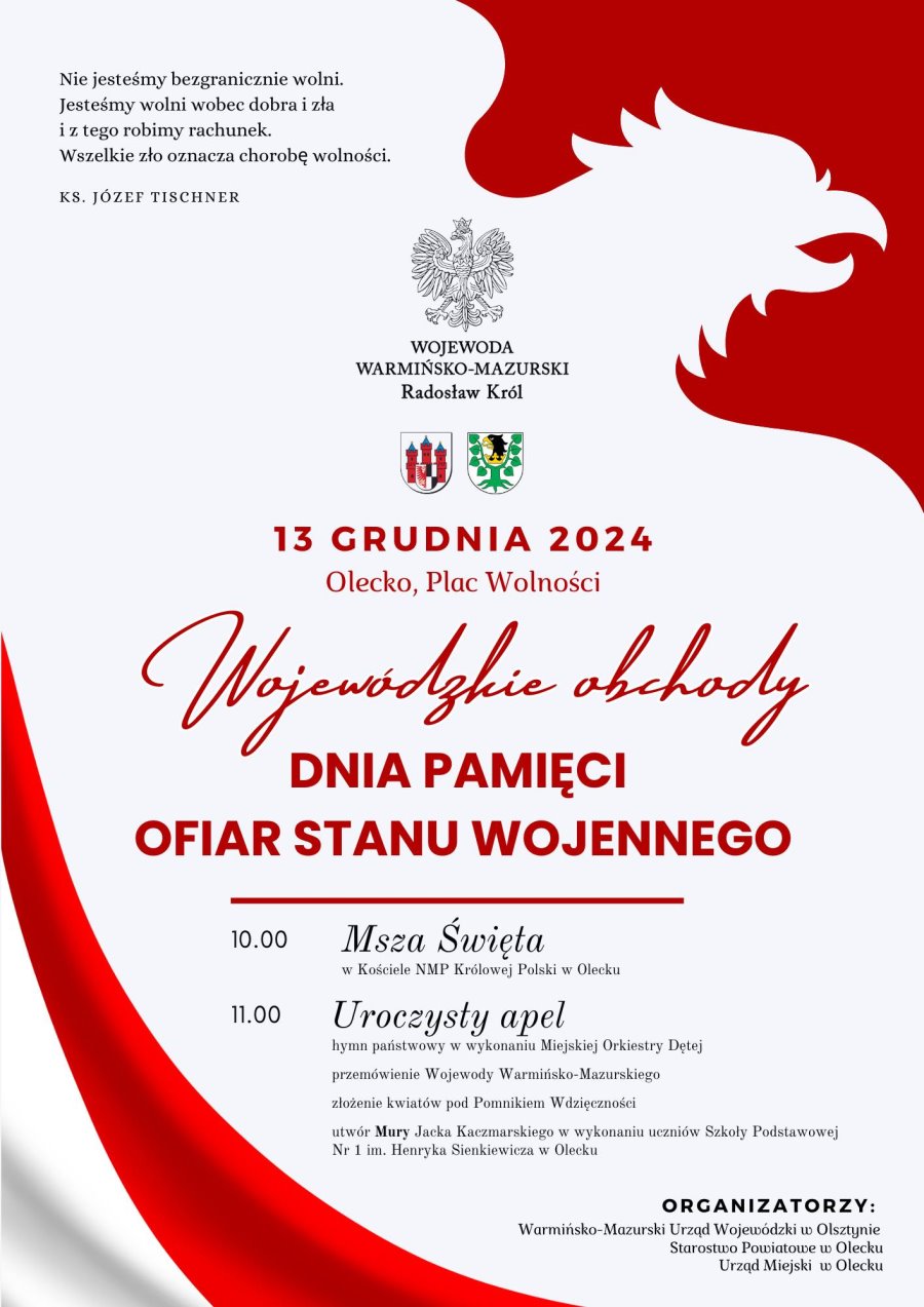 Tekst. Nie jesteśmy bezgranicznie wolni. Jesteśmy wolni wobec dobra i zła i z tego robimy rachunek. Wszelkie zło oznacza chorobę wolności. Ks. Józef Tischner. Pod nim 3 herby urzędów. Od lewej pierwszy to godło Polski z napisem: Wojewoda Warmińsko-Mazurski Radosław Król. Drugi to herb Urzędu Miasta w Olecku. A trzeci to herb Powiatu Oleckiego, tj. głowa orła z dziobem i koroną na szyi pomiędzy 2 konarami lipy, z których każdy ma 4 liście. Pod nimi napis. 13 grudnia 2024, Olecko, Plac Wolności. Wojewódzkie Obchody Dnia Pamięci Ofiar Stanu Wojennego. 10:00 msza święta w kościele NMP Królowej Polski w Olecku. 11:00 uroczysty apel. Hymn państwowy w wykonaniu Miejskiej Orkiestry Dętej, przemówienie Wojewody Warmińsko-Mazurskiego, złożenie kwiatów pod Pomnikiem Wdzięczności, utwór 