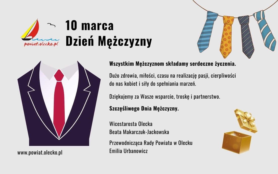 Po lewej logo urzędu, tj. żaglówka, fale jeziora, ptak i napis powiat.olecko.pl. Obok napis: 10 marca Dzień Mężczyzny. Pod nim koszula, krawat i marynarka i napis: www.powiat.olecko.pl. Po prawej 4 krawaty na sznurku i tekst. Wszystkim Mężczyznom składamy serdeczne życzenia. Dużo zdrowia, miłości, czasu na realizację pasji, cierpliwości do nas kobiet i siły do spełniania marzeń. Dziękujemy za Wasze wsparcie, troskę i partnerstwo. Szczęśliwego Dnia Mężczyzny. Wicestarosta Olecka Beata Makarczuk-Jackowska, Przewodnicząca Rady Powiatu w Olecku Emilia Urbanowicz. Pod nim prezent.