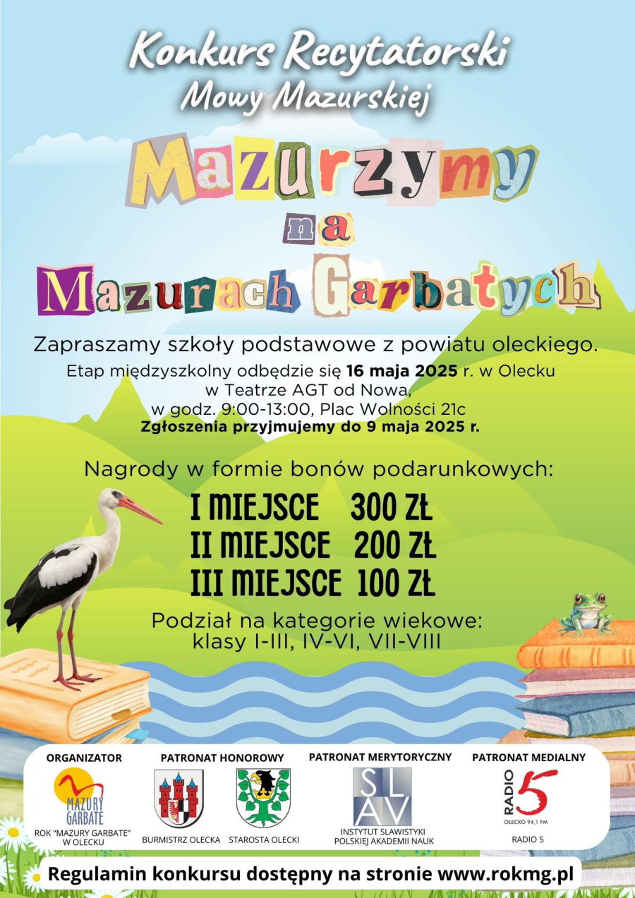 Tekst. Konkurs Recytatorski Mowy Mazurskiej Mazurzymy na Mazurach Garbatych. Zapraszamy szkoły podstawowe z powiatu oleckiego. Etap międzyszkolny odbędzie się 16 maja 2025 r. w Olecku w Teatrze AGT od Nowa, w godz. 9:00-13:00, Plac Wolności 21c. Zgłoszenia przyjmujemy do 9 maja 2025 r. Nagrody w formie bonów podarunkowych: I miejsce 300 zł, II miejsce 200 zł, III miejsce 100 zł. Podział na kategorie wiekowe: klasy I-III, IV-VI, VII-VIII. Organizator: ROK „Mazury Garbate” w Olecku. Patronat honorowy: Burmistrz Olecka, Starosta Olecki. Patronat merytoryczny: Instytut Slawistyki Polskiej Akademii Nauk. Patronat medialny: Radio 5 – Olecko 94,1 FM. Regulamin konkursu dostępny na stronie: www.rokmg.pl. W tle grafika. Tj. rysunkowe elementy natury – bocian, żaby, książki i pagórkowaty krajobraz, rzeka. Na dole 5 logo, tj. organizatora, patronów honorowych i merytorycznych i medialnych.