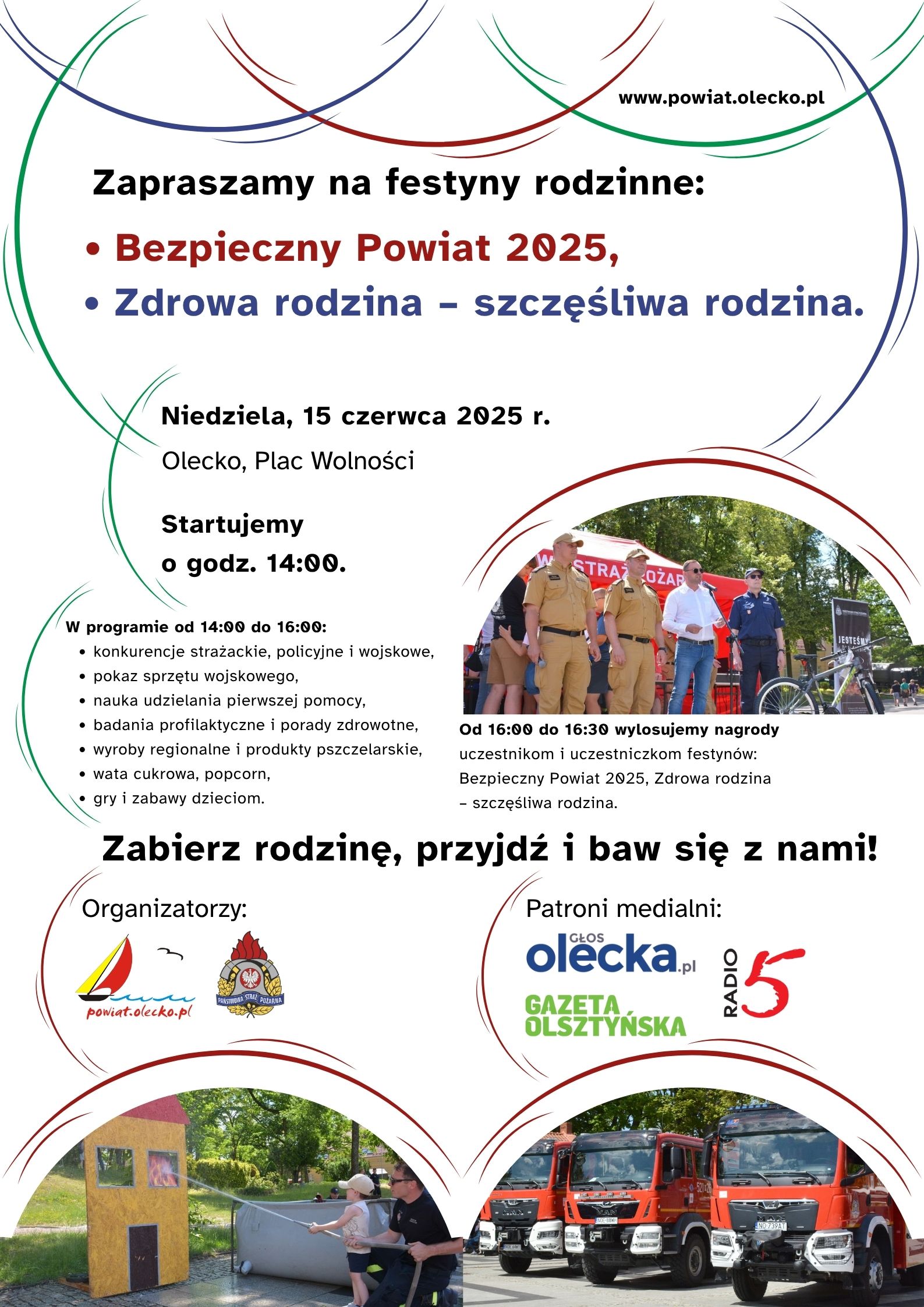 Tekst. www.powiat.olecko.pl. Zapraszamy na festyny rodzinne: Bezpieczny Powiat 2025, Zdrowa rodzina – szczęśliwa rodzina. Niedziela, 15 czerwca 2025 r. Olecko, Plac Wolności. Startujemy o godz. 14:00. W programie od 14:00 do 16:00: konkurencje strażackie, policyjne i wojskowe, pokaz sprzętu wojskowego, nauka udzielania pierwszej pomocy, badania profilaktyczne i porady zdrowotne, wyroby regionalne i produkty pszczelarskie, wata cukrowa, popcorn, gry i zabawy dzieciom. Od 16:00 do 16፡30 wylosujemy nagrody uczestniczkom i uczestniczkom festynów: Bezpieczny Powiat 2025, Zdrowa rodzina – szczęśliwa rodzina. Zabierz rodzinę, przyjdź i baw się z nami! Pod nim tekst Organizatorzy i 2 logo urzędu i straży pożarnej. Obok tekst patroni medialni i 3 logo, tj. Głosu Olecka, Gazety Olsztyńskiej i Radia 5‎. W tle elementy dekoracyjne i 3 zdjęcia z festynów rodzinnych.