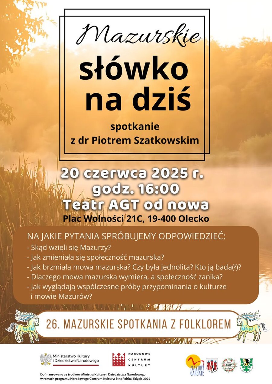 W tle zdjęcie jeziora, drzew i roślin. Na nim tekst. Mazurskie słówko na dziś. Spotkanie z dr Piotrem Szatkowskim. 20 czerwca 2025 r. godz. 16:00, Teatr AGT od nowa Plac Wolności 21C, 19-400 Olecko. Na jakie pytania spróbujemy odpowiedzieć? Skąd wzięli się Mazurzy? Jak zmieniała się społeczność mazurska? Jak brzmiała mowa mazurska? Czy była jednolita? Kto ją bada(ł)? Dlaczego mowa mazurska wymiera, a społeczność zanika? Jak wyglądają współczesne próby przypominania o kulturze i mowie Mazurów? 26. Mazurskie Spotkania z Folklorem. Dofinansowano ze środków Ministra Kultury i Dziedzictwa Narodowego w ramach Programu Narodowego Centrum Kultury: EtnoPolska. Edycja 2025. Na dole 6 logo: urzędów, instytucji kultury i koła gospodyń wiejskich.
