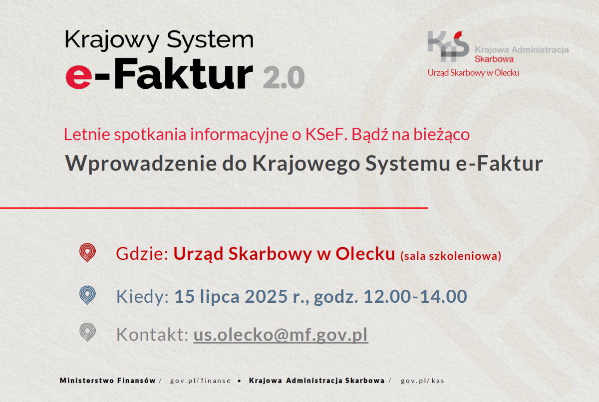 Tekst. Krajowy System e-Faktur 2.0. Letnie spotkania informacyjne o KSeF. Bądź na bieżąco. Wprowadzenie do Krajowego Systemu e-Faktur. Gdzie: Urząd Skarbowy w Olecku (sala szkoleniowa). Kiedy: 15 lipca 2025 r., godz. 12.00-14.00. Kontakt: us.olecko@mf.gov.pl. Ministerstwo Finansów/ gov.pl/finanse; Krajowa Administracja Skarbowa/ gov.pl/kas. Po prawej na górze logo z napisem: KAS Krajowa Administracja Skarbowa Urząd Skarbowy w Olecku.