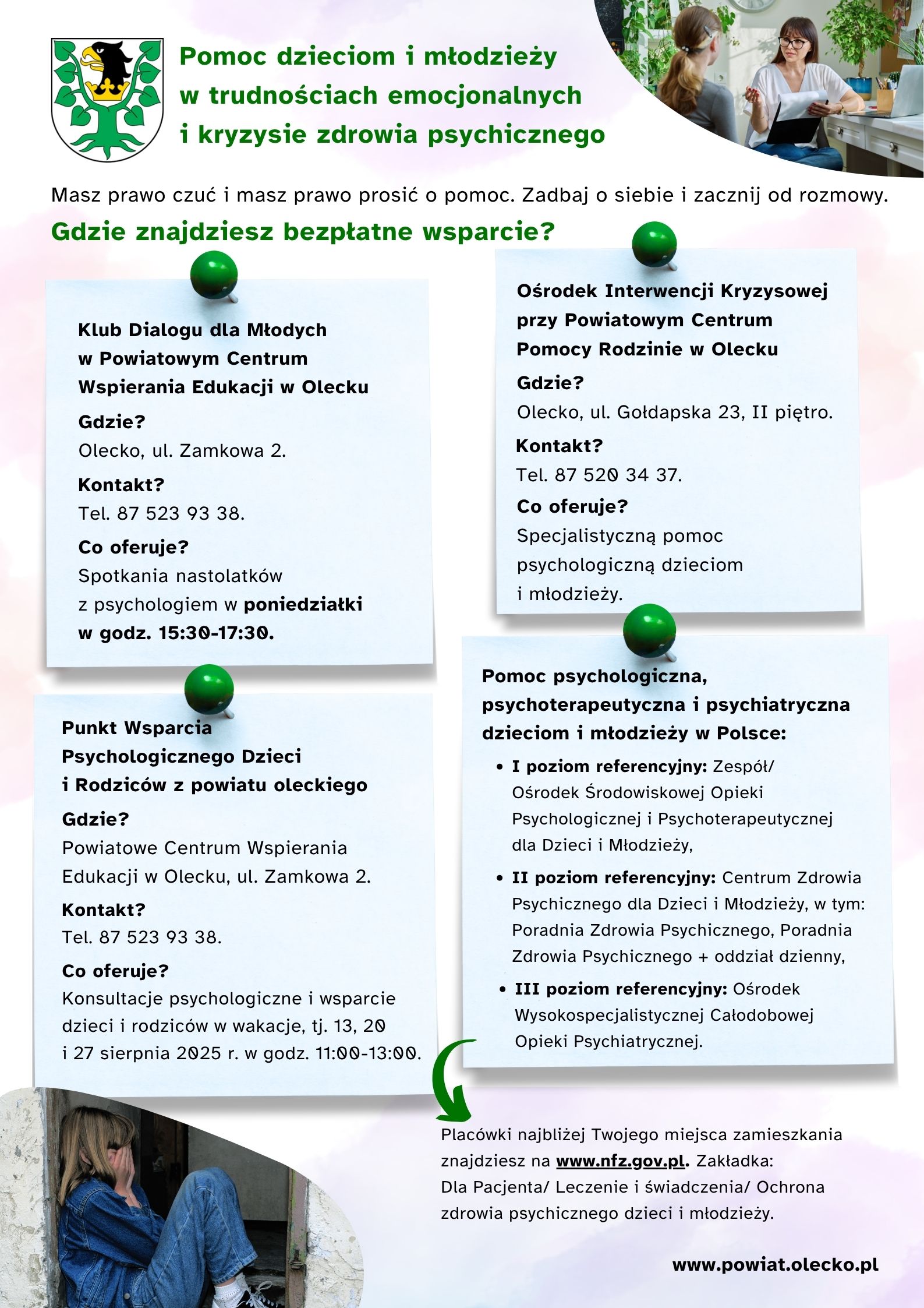 Herb urzędu, tj. głowa orła z dziobem i koroną na szyi między 2 konarami lipy. Tekst. Pomoc dzieciom i młodzieży w trudnościach emocjonalnych i kryzysie zdrowia psychicznego. Masz prawo czuć i masz prawo prosić o pomoc. Zadbaj o siebie i zacznij od rozmowy. Gdzie znajdziesz bezpłatne wsparcie? Klub Dialogu dla Młodych w Powiatowym Centrum Wspierania Edukacji w Olecku Gdzie? Olecku, ul. Zamkowa 2. Kontakt? Tel. 87 523 93 38. Co oferuje? Spotkania nastolatków z psychologiem w poniedziałki w godz. 15:30-17:30. Ośrodek Interwencji Kryzysowej przy Powiatowym Centrum Pomocy Rodzinie w Olecku Gdzie? Olecko, ul. Gołdapska 23, II piętro. Kontakt? Tel. 87 520 34 37. Co oferuje? Specjalistyczną pomoc psychologiczną dzieciom i młodzieży. Punkt Wsparcia Psychologicznego Dzieci i Rodziców z Powiatu oleckiego Gdzie? Powiatowe Centrum Wspierania Edukacji w Olecku, ul. Zamkowa 2. Kontakt? Tel. 87 523 93 38. Co oferuje? Konsultacje psychologiczne i wsparcie dzieci i rodziców w wakacje, tj. 13, 20 i 27 sierpnia 2025 r. w godz. 11:00-13:00. Pomoc psychologiczna, psychoterapeutyczna i psychiatryczna dzieciom i młodzieży w Polsce: I poziom referencyjny: Zespół/ Ośrodek Środowiskowej Opieki Psychologicznej i Psychoterapeutycznej dla Dzieci i Młodzieży, II poziom referencyjny: Centrum Zdrowia Psychicznego dla Dzieci i Młodzieży, w tym: Poradnia Zdrowia Psychicznego, Poradnia Zdrowia Psychicznego + oddział dzienny, III poziom referencyjny: Ośrodek Wysokospecjalistycznej Całodobowej Opieki Psychiatrycznej. Placówki najbliżej Twojego miejsca zamieszkania znajdziesz na www.NFZ.gov.pl. Zakładka: Dla Pacjenta/ Leczenie i świadczenia/ Ochrona zdrowia psychicznego dzieci i młodzieży. www.powiat.olecko.pl. Na plakacie w prawym górnym rogu – zdjęcie – w gabinecie siedzą przy biurku naprzeciwko siebie kobieta i dziewczyna. Rozmawiają. Kobieta gestykuluje i trzyma papier w podkładce. W dolnym lewym rogu – zdjęcie – zamyślona, smutna dziewczyna siedzi na podłodze. Plecami opiera się o ścianę. Dłońmi zakrywa swoją twarz.