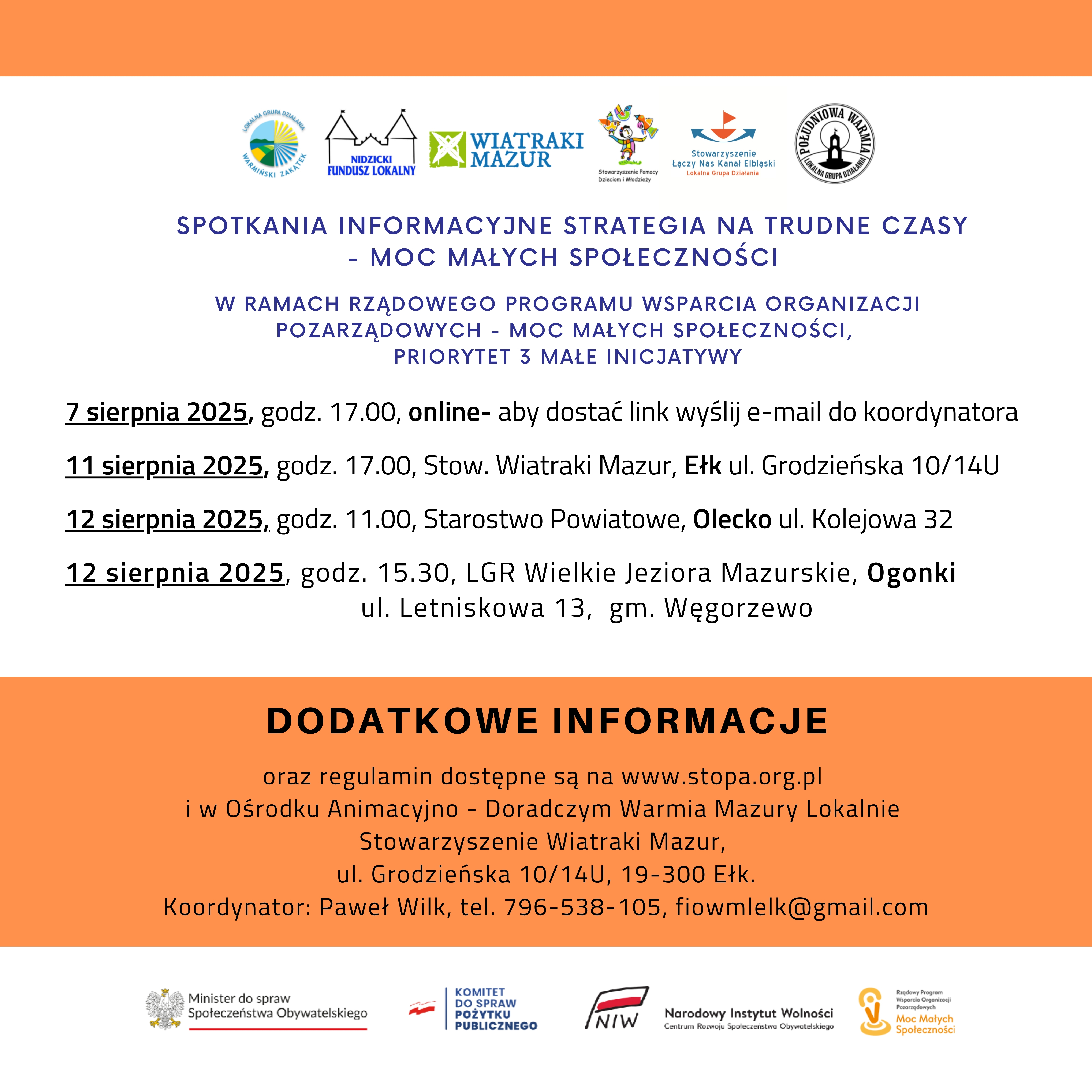 Na górze 6 logo organizacji. Pod nimi tekst. Spotkania informacyjne Strategia Na Trudne Czasy – Moc Małych Społeczności w ramach Rządowego Programu Wsparcia Organizacji Pozarządowych – Moc Małych Społeczności, Priorytet 3 Małe Inicjatywy. 7 sierpnia 2025, godz. 17.00, online – aby dostać link wyślij e-mail do koordynatora. 11 sierpnia 2025, godz. 17.00, Stowarzyszenie Wiatraki Mazur, Ełk ul. Grodzieńska 10/14U. 12 sierpnia 2025, godz. 11.00, Starostwo Powiatowe, Olecko ul. Kolejowa 32. 12 sierpnia 2025, godz. 15.30, LGR Wielkie Jeziora Mazurskie, Ogonki ul. Letniskowa 13, gm. Węgorzewo. Dodatkowe informacje oraz regulamin dostępne są na www.stopa.org.pl i w Ośrodku Animacyjno-Doradczym Warmia Mazury Lokalnie Stowarzyszenie Wiatraki Mazur, ul. Grodzieńska 10/14U, 19-300 Ełk. Koordynator: Paweł Wilk, tel. 796-538-105, fiowmlelk@gmail.com. Na dole 4 logo, tj. urzędów i programu. 