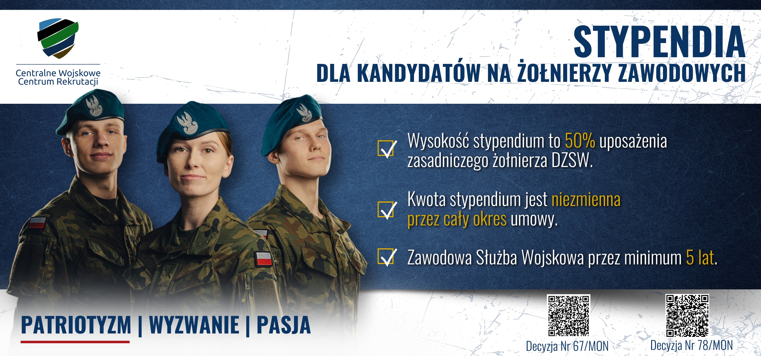 Tekst. Stypendia dla kandydatów na żołnierzy zawodowych. Wysokość stypendium to 50% uposażenia zasadniczego żołnierza DZSW. Kwota stypendium jest niezmienna przez cały okres umowy. Zawodowa służba wojskowa przez minimum 5 lat. Patriotyzm, wyzwanie, pasja i barwy Polski. Obok 2 QR kody z tekstem: Decyzja nr 67/MON i Decyzja nr 78/MON. Na górze logo Centralnego Wojskowego Centrum Rekrutacji. W tle kobieta i 2 mężczyzn w mundurach polowych Wojska Polskiego i beretach Wojsk Lądowych.