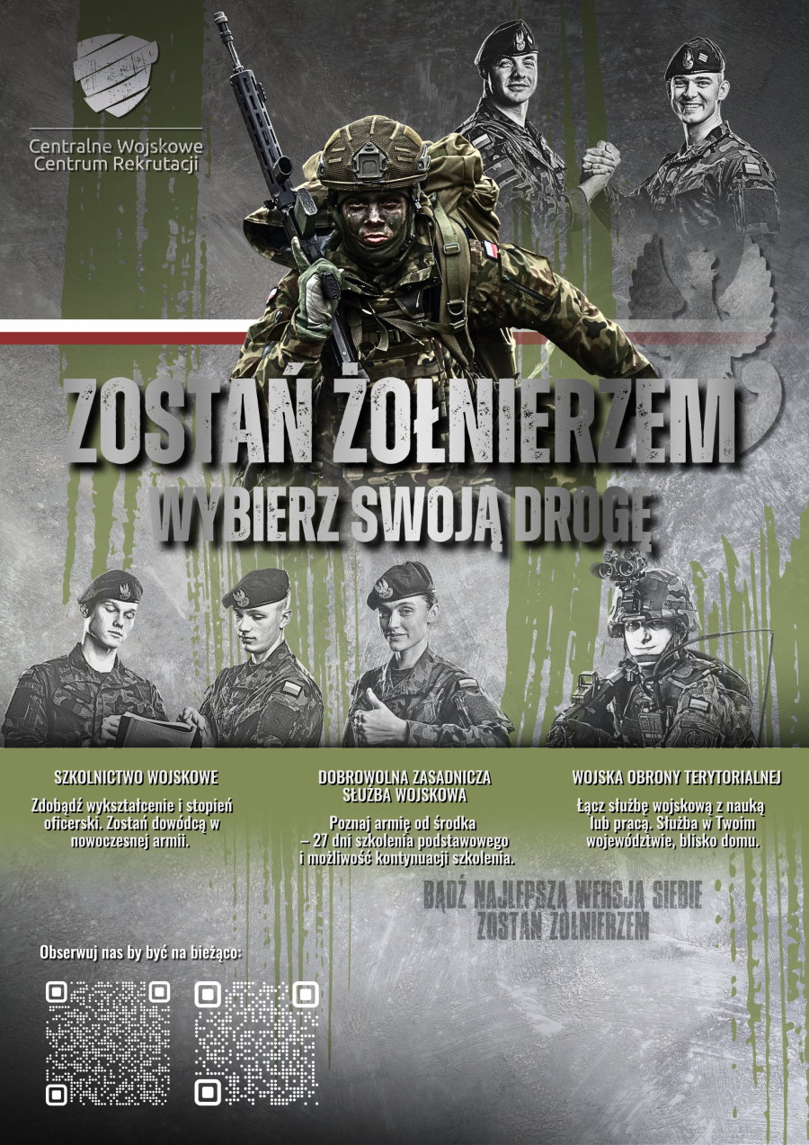 Tekst. Zostań żołnierzem. Wybierz swoją drogę. Szkolnictwo wojskowe. Zdobądź wykształcenie i stopień oficerski. Zostań dowódcą w nowoczesnej armii. Dobrowolna Zasadnicza Służba Wojskowa. Poznaj armię od środka. 27 dni szkolenia podstawowego i możliwość kontynuacji szkolenia. Wojska Obrony Terytorialnej. Łącz służbę wojskową z nauką lub pracą. Służba w Twoim województwie, blisko domu. Bądź najlepszą wersją siebie. Zostań żołnierzem. Obserwuj nas by być na bieżąco i 2 QR kody do Instagrama zostan_zolnierzem i Facebook’a Centralnego Wojskowego Centrum Rekrutacji. Na górze logo Centralnego Wojskowego Centrum Rekrutacji. W tle mężczyzna w pełnym ekwipunku bojowym z karabinem i plecakiem. Barwy Polski. Na górze nad nim 2 żołnierzy, którzy ściskają sobie dłoń i uśmiechają się. Pod nim na dole 4 osoby. Od lewej 2 mężczyzn w mundurach i beretach. Patrzą się w dokumenty. Dalej kobieta w mundurze i berecie. Pokazuje kciuk do góry. Dalej żołnierz w pełnym rynsztunku bojowym – w hełmie, kamizelce taktycznej i z karabinem.