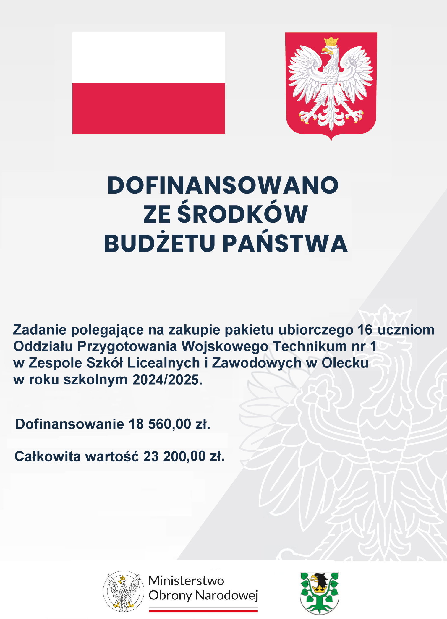 Na górze flaga i godło Polski. Pod nimi napisy. Dofinansowano ze środków budżetu państwa. Zadanie polegające na zakupie pakietu ubiorczego 16 uczniom Oddziału Przygotowania Wojskowego Technikum nr 1 w Zespole Szkół Licealnych i Zawodowych w Olecku w roku szkolnym 2024/2025. Dofinansowanie 18 560,00 zł. Całkowita wartość 23 200,00 zł. Na dole 2 logotypy, tj. ministerstwa i urzędu. Jeden składa się z orła po lewej i napisu po prawej: Ministerstwo Obrony Narodowej. Pod napisem barwy Polski. Drugi to herb Powiatu Oleckiego. Przedstawia on głowę orła z dziobem i koroną na szyi pomiędzy 2 konarami lipy, z których każdy ma 4 liście.